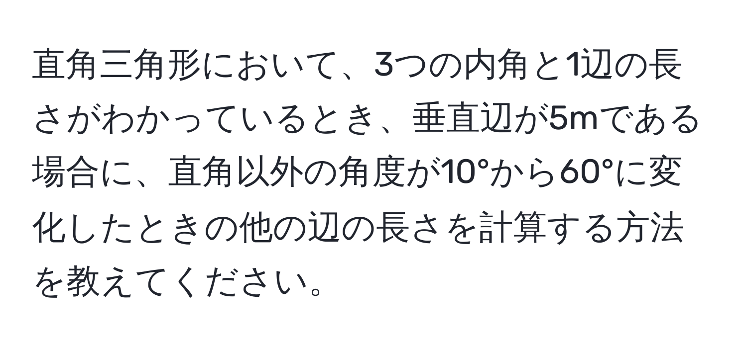 直角三角形において、3つの内角と1辺の長さがわかっているとき、垂直辺が5mである場合に、直角以外の角度が10°から60°に変化したときの他の辺の長さを計算する方法を教えてください。