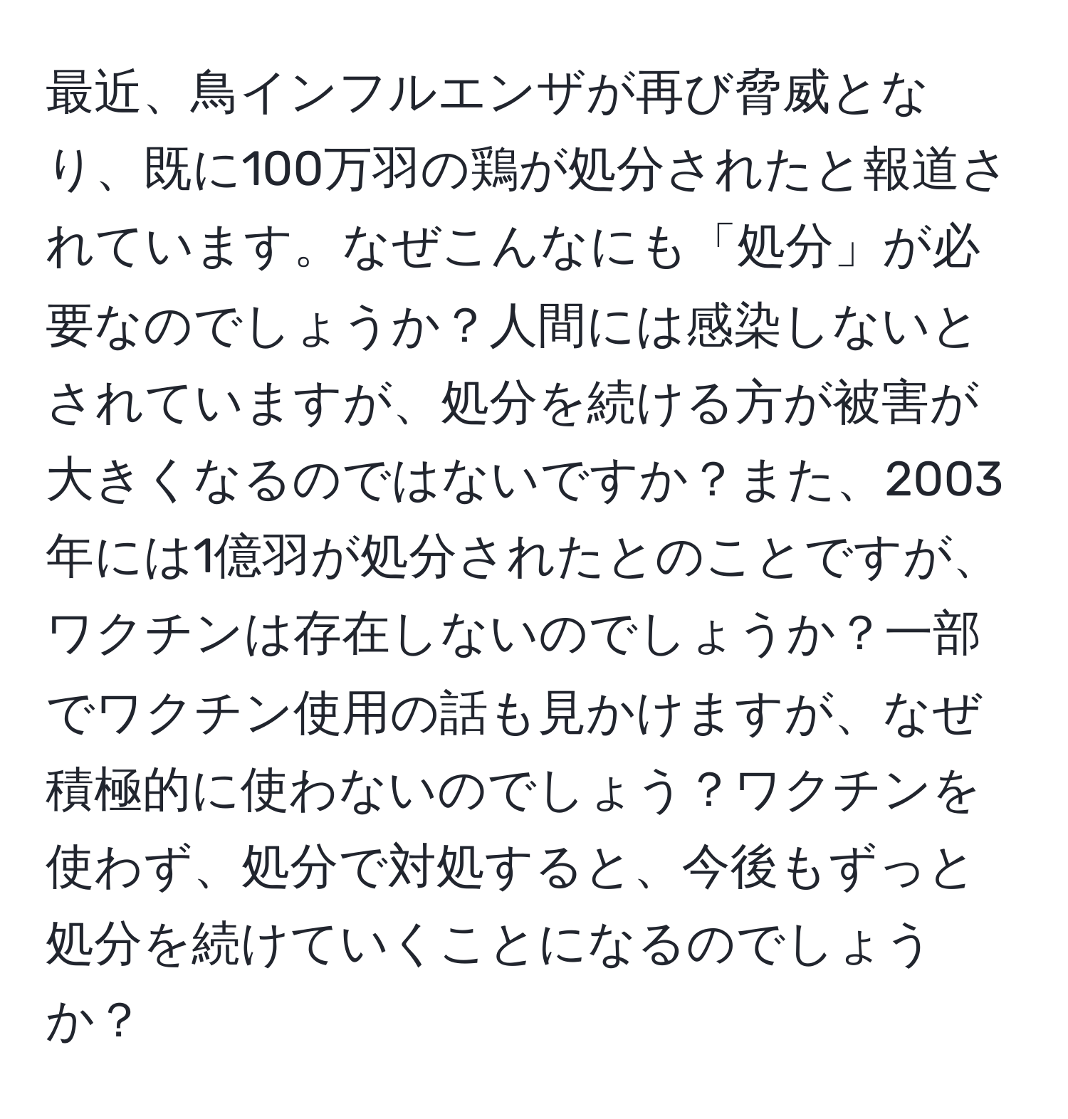 最近、鳥インフルエンザが再び脅威となり、既に100万羽の鶏が処分されたと報道されています。なぜこんなにも「処分」が必要なのでしょうか？人間には感染しないとされていますが、処分を続ける方が被害が大きくなるのではないですか？また、2003年には1億羽が処分されたとのことですが、ワクチンは存在しないのでしょうか？一部でワクチン使用の話も見かけますが、なぜ積極的に使わないのでしょう？ワクチンを使わず、処分で対処すると、今後もずっと処分を続けていくことになるのでしょうか？