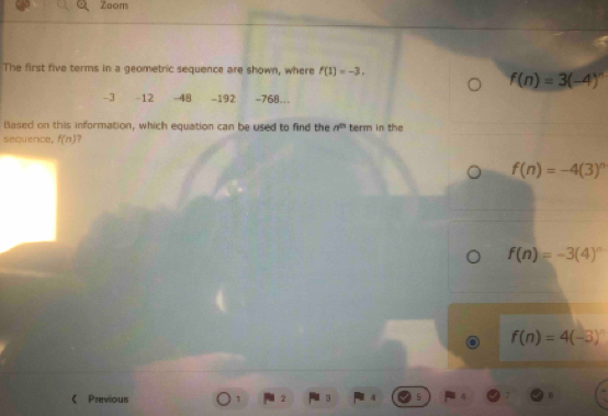 Zoom
The first five terms in a geometric sequence are shown, where f(1)=-3.
f(n)=3(-4)^n
-3 -12 -48 -192 -768...
Based on this information, which equation can be used to find the n term in the
sequence, f(n) ?
f(n)=-4(3)^n
f(n)=-3(4)^n
f(n)=4(-3)^n
《 Previous 1 2 3 `