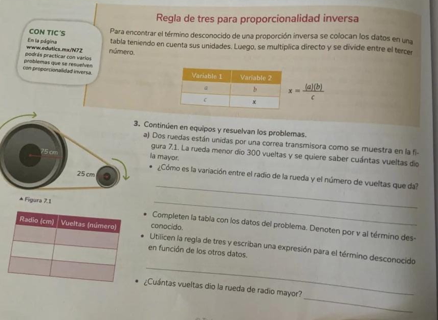 Regla de tres para proporcionalidad inversa 
CON TIC′S Para encontrar el término desconocido de una proporción inversa se colocan los datos en una 
En la página tabla teniendo en cuenta sus unidades. Luego, se multiplica directo y se divide entre el tercer 
www.edutics.mx/N72 número. 
podrás practicar con varios 
problemas que se resuelven 
con proporcionalidad inversa.
x= (a)(b)/c 
ontinúen en equipos y resuelvan los problemas. 
) Dos ruedas están unidas por una correa transmisora como se muestra en la fi- 
gura 7.1. La rueda menor dio 300 vueltas y se quiere saber cuántas vueltas dio 
la mayor. 
¿Cómo es la variación entre el radio de la rueda y el número de vueltas que da? 
▲ Figura 7.1 
_ 
_ 
Completen la tabla con los datos del problema. Denoten por v al término des- 
conocido. 
Utilicen la regla de tres y escriban una expresión para el término desconocido 
en función de los otros datos. 
_ 
_ 
¿Cuántas vueltas dio la rueda de radio mayor?