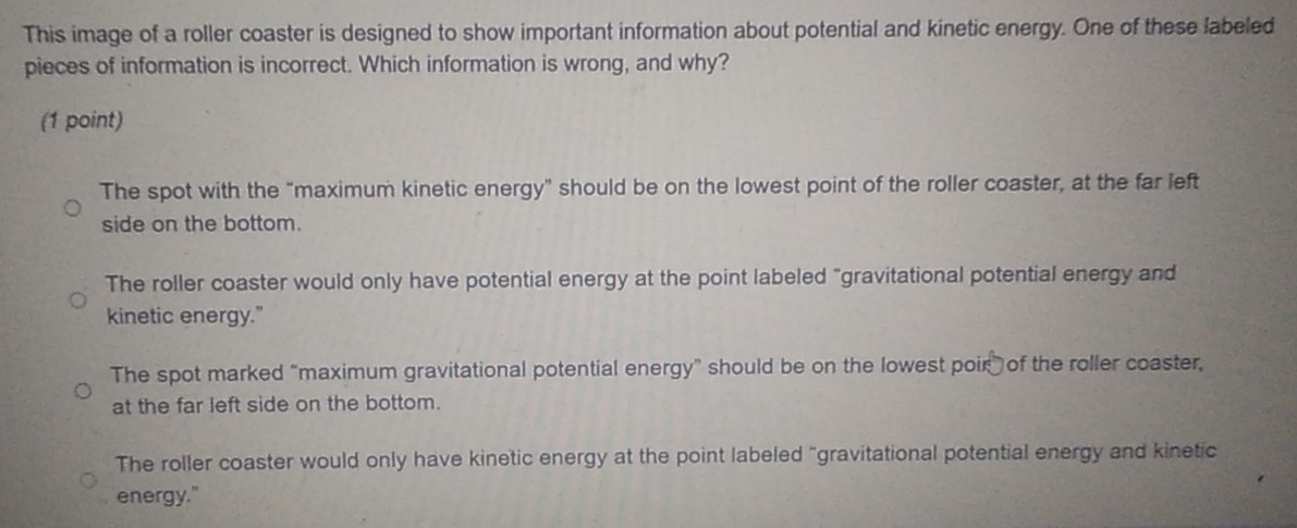This image of a roller coaster is designed to show important information about potential and kinetic energy. One of these labeled
pieces of information is incorrect. Which information is wrong, and why?
(1 point)
The spot with the “maximum kinetic energy” should be on the lowest point of the roller coaster, at the far left
side on the bottom.
The roller coaster would only have potential energy at the point labeled "gravitational potential energy and
kinetic energy."
The spot marked “maximum gravitational potential energy” should be on the lowest poir of the roller coaster,
at the far left side on the bottom.
The roller coaster would only have kinetic energy at the point labeled "gravitational potential energy and kinetic
energy."