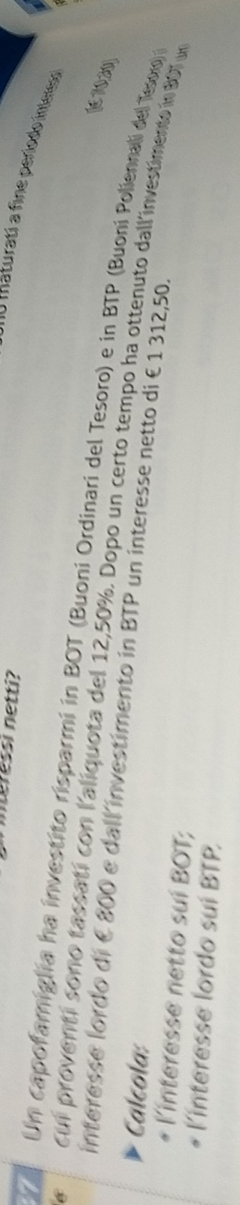 meressi netti? 
n aturati a fine período int 
7 Un capofamiglia ha investito risparmi in BOT (Buoni Ordinari del Tesoro) e in BTP (Buoni Poliennal de Tewo 
(6 70,20)
6 cui proventi sono tassatí con l'aliquota del 12,50%. Dopo un certo tempo ha ottenuto dall'investimento in 907 un 
interesse lordo di é800 e dall investimento in BTP un interesse netto di € 1 312,50. 
Calcola: 
linteresse netto sui BOT; 
l'interesse lordo suí BTP