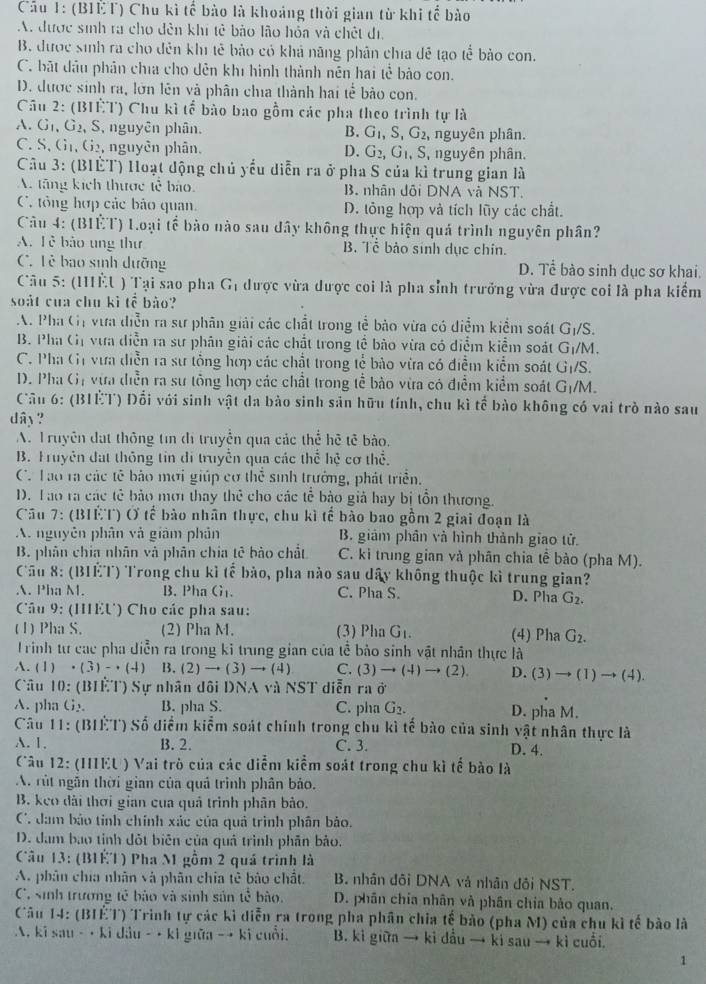 Cầu 1: (BIÈT) Chu kì tế bào là khoảng thời gian từ khi tế bào
A. được sinh ra cho đên khi tẻ bảo lão hỏa và chết đị,
B. được sinh ra cho đến khi tế bảo có khả năng phân chía đễ tạo tể bảo con.
C. bắt đầu phân chía cho dên khi hình thành nên hai tề bảo con.
D. được sinh ra, lớn lên và phân chía thành hai tễ bảo con.
Câu 2: (BIÊT) Chu kì tế bào bao gồm các pha theo trình tự là
A. G1, G2, S, nguyên phân. B. G_1,S,G_2 , nguyên phân.
C. S, G1, G2, nguyên phân, G_2,G_1,S S, nguyên phân.
D.
Câu 3: (BIÊT) Hoạt động chủ yếu diễn ra ở pha S của kì trung gian là
A. tăng kích thược tễ bảo. B. nhân dôi DNA và NST.
C. tổng hợp các bảo quan. D. tỏng hợp và tích lũy các chất.
Câu 4: (BIÊT) Loại tế bào nào sau dây không thực hiện quá trình nguyên phân?
A. T ễ bảo ung thư B. Tễ bảo sinh dục chín.
C. Lê bao sinh dưỡng D. Tể bào sinh dục sơ khai.
Câu 5: (IÈU ) Tại sao pha Gị được vừa dược coi là pha sỉnh trưởng vừa được coi là pha kiểm
soát của chu kì tế bảo?
A. Pha Gị vựa diễn ra sư phân giải các chất trong tể bảo vừa có diểm kiểm soát G_1/S.
B. Pha Gị vựa diễn ra sư phân giải các chất trong tể bào vừa có diểm kiểm soát G_1/M.
C. Pha Gi vựa diễn ra sự tổng hợp các chất trong tế bào vừa có điểm kiểm soát G_1/S.
D. Pha Gị vừa diễn ra sự tông hợp các chất trong tể bào vừa có điểm kiểm soát G_1/M.
Cầu 6: (B1ÈT) Đổi với sinh vật da bào sinh sản hữu tính, chu kì tế bào không có vai trò nào sau
dây ?
A. T ruyên đạt thông tin di truyền qua các thể hê tê bào,
B. Fruyên đat thông tin di truyền qua các thể hệ cơ thể.
C. Tao ra các tế bảo mơi giúp cơ thể sinh trưởng, phát triển.
D. Tao ra các tê bảo mơ thay thẻ cho các tế bảo giả hay bị tồn thương.
Cầu 7: (BIÊT) Ở tế bào nhân thực, chu kì tế bào bao gồm 2 giai đoạn là
A. nguyên phân và giảm phân B. giảm phân và hình thành giao tử.
B. phân chia nhân và phân chía tê bảo chất C. ki trung gian và phân chia tế bào (pha M).
Cầu 8: (BIET) Trong chu kỉ tế bảo, pha nào sau dây không thuộc kì trung gian?
A. Pha M. B. Pha G_11. C. Pha S. D. Pha G_2.
Câu 9: (IEU) Cho các pha sau:
(1) Pha S. (2) Pha M. (3) Pha G_1. (4) Pha G_2.
T rình tư cac pha diễn ra trong kỉ trung gian của tề bảo sinh vật nhân thực là
A. (1)· (3)-· (4) B. (2)to (3)to (4) C. (3)to (4)to (2). D. (3)to (1)to (4).
Câu 10:(BIF.T) ) Sự nhân dôi DNA và NST diễn ra ở
A. pha G_2 B. pha S. C. pha G_2. D. pha M.
Câu 11:(BI1:1:1^.) 9 Số diểm kiểm soát chính trong chu kì tế bào của sinh vật nhân thực là
A. 1. B. 2. C. 3. D. 4.
Câu 12 : (HIEU ) Vai trò của các diểm kiểm soát trong chu kì tế bào là
A. rút ngắn thời gian của quả trình phân bảo.
B. keo dài thời gian cua quả trình phân bảo.
C. đam bảo tỉnh chính xác của quả trình phân bảo.
D. dam bao tỉnh đột biên của quả trình phản bảo.
Câu 13: (B1É1) Pha M gồm 2 quá trình là
A. phân chía nhân và phân chia tê bảo chất B. nhân đôi DNA và nhân đôi NST.
C. sinh trương tế bảo và sinh sản tễ bào.  D. phân chía nhân và phân chía bảo quan.
Câu 14: (1311 T) Trình tự các kì diễn ra trong pha phân chia tế bảo (pha M) của chu kì tế bào là
A. ki sau-· kidiu-· kl giǔ 1-+ 1:1 cuồi. B. kì giữa → ki dầu → ki sau → kì cuối.
1