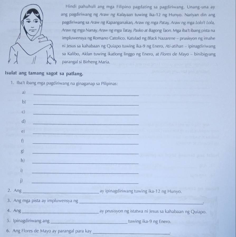 Hindi pahuhuli ang mga Filipino pagdating sa pagdiriwang. Unang-una ay 
ang pagdiriwang ng Araw ng Kalayaan tuwing ika-12 ng Hunyo. Nariyan din ang 
pagdiriwang sa Araw ng Kapanganakan, Araw ng mga Patay, Araw ng mga Lolo't Lola, 
Araw ng mga Nanay, Araw ng mga Tatay, Pasko at Bagong Taon. Mga iba’t ibang pista na 
impluwensya ng Romano Catolico. Katulad ng Black Nazarene - prusisyon ng imahe 
ni Jesus sa kahabaan ng Quiapo tuwing ika- 9 ng Enero, Ati-atihan - ipinagdiriwang 
sa Kalibo, Aklan tuwing ikatlong linggo ng Enero, at Flores de Mayo - binibigyang 
parangal si Birheng Maria. 
Isulat ang tamang sagot sa patlang. 
1. Iba’t ibang mga pagdiriwang na ginaganap sa Pilipinas: 
a) 
_ 
_ 
b) 
c) 
_ 
d) 
_ 
e) 
_ 
_ 
f 
g 
_ 
h) 
_ 
i) 
_ 
D 
_ 
2. Ang_ ay ipinagdiriwang tuwing ika-12 ng Hunyo. 
3. Ang mga pista ay impluwensya ng _. 
4. Ang_ ay prusisyon ng istatwa ni Jesus sa kahabaan ng Quiapo. 
5. Ipinagdiriwang ang _tuwing ika- 9 ng Enero. 
6. Ang Flores de Mayo ay parangal para kay_