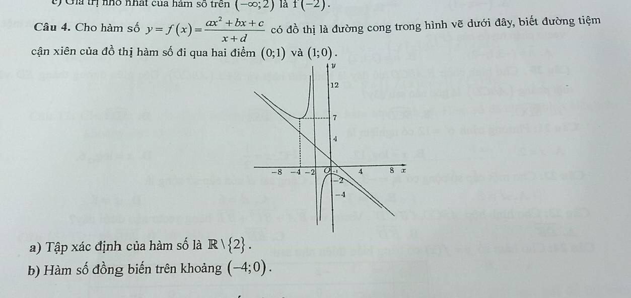 Gia trị nhỏ nhất của hàm số trên (-∈fty ;2) là f(-2). 
Câu 4. Cho hàm số y=f(x)= (ax^2+bx+c)/x+d  có đồ thị là đường cong trong hình vẽ dưới đây, biết đường tiệm 
cận xiên của đồ thị hàm số đi qua hai điểm (0;1) và (1;0). 
a) Tập xác định của hàm số là R/ 2. 
b) Hàm số đồng biến trên khoảng (-4;0).