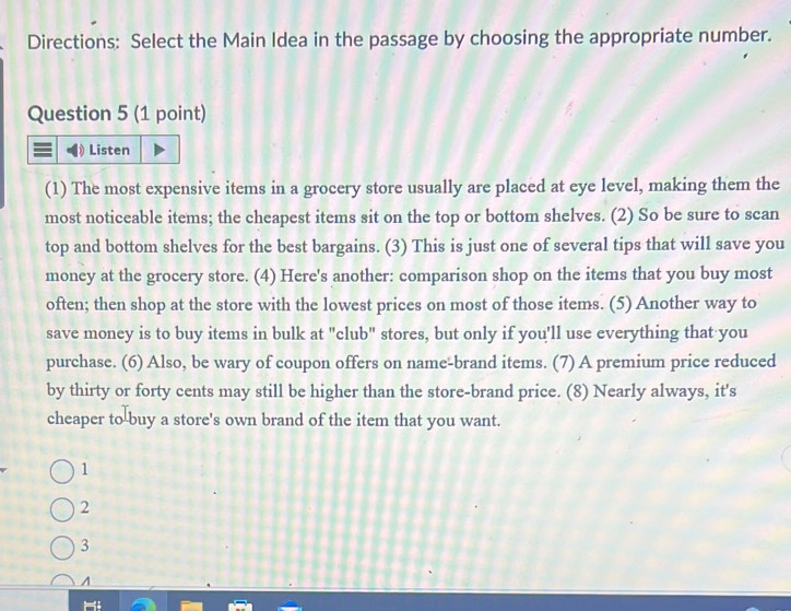 Directions: Select the Main Idea in the passage by choosing the appropriate number.
Question 5 (1 point)
Listen
(1) The most expensive items in a grocery store usually are placed at eye level, making them the
most noticeable items; the cheapest items sit on the top or bottom shelves. (2) So be sure to scan
top and bottom shelves for the best bargains. (3) This is just one of several tips that will save you
money at the grocery store. (4) Here's another: comparison shop on the items that you buy most
often; then shop at the store with the lowest prices on most of those items. (5) Another way to
save money is to buy items in bulk at "club" stores, but only if you'll use everything that you
purchase. (6) Also, be wary of coupon offers on name-brand items. (7) A premium price reduced
by thirty or forty cents may still be higher than the store-brand price. (8) Nearly always, it's
cheaper to buy a store's own brand of the item that you want.
1
2
3
A
Hi