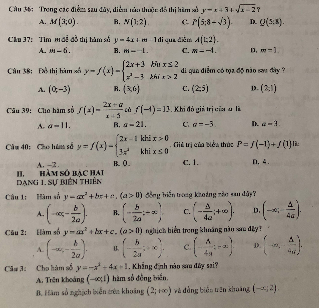 Trong các điểm sau đây, điểm nào thuộc đồ thị hàm số y=x+3+sqrt(x-2) ?
A. M(3;0). B. N(1;2). C. P(5;8+sqrt(3)). D. Q(5;8).
Câu 37: Tìm m để đồ thị hàm số y=4x+m-1di qua điểm A(1;2).
A. m=6. B. m=-1. C. m=-4. D. m=1.
Câu 38: Đồ thị hàm số y=f(x)=beginarrayl 2x+3khix≤ 2 x^2-3khix>2endarray. đi qua điểm có tọa độ nào sau đây ?
A. (0;-3) B. (3;6) C. (2;5) D. (2;1)
Câu 39: Cho hàm số f(x)= (2x+a)/x+5  có f(-4)=13. Khi đó giá trị của đ là
A. a=11. B. a=21. C. a=-3. D. a=3.
Câu 40: Cho hàm số y=f(x)=beginarrayl 2x-1khix>0 3x^2khix≤ 0endarray.. Giá trị của biểu thức P=f(-1)+f(1) là:
A. -2 . B. 0 . C. 1. D. 4 .
II. HÀM SÔ BẠC HAI
DẠNG 1. Sự biểN thIÊn
Câu 1: Hàm số y=ax^2+bx+c,(a>0) đồng biến trong khoảng nào sau đậy?
A. (-∈fty ;- b/2a ). B. (- b/2a ;+∈fty ). C. (- △ /4a ;+∈fty ). D. (-∈fty ;- △ /4a ).
Câu 2: Hàm số y=ax^2+bx+c,(a>0) nghịch biến trong khoảng nào sau đậy?
A. (-∈fty ;- b/2a ). B. (- b/2a ;+∈fty ). C. (- △ /4a ;+∈fty ). D. (-∈fty ;- △ /4a ).
Câu 3: Cho hàm số y=-x^2+4x+1 Khẳng định nào sau đây sai?
A. Trên khoảng (-∈fty ;1) hàm số đồng biến.
B. Hàm số nghịch biến trên khoảng (2;+∈fty ) và đồng biến trên khoảng (-∈fty ;2).