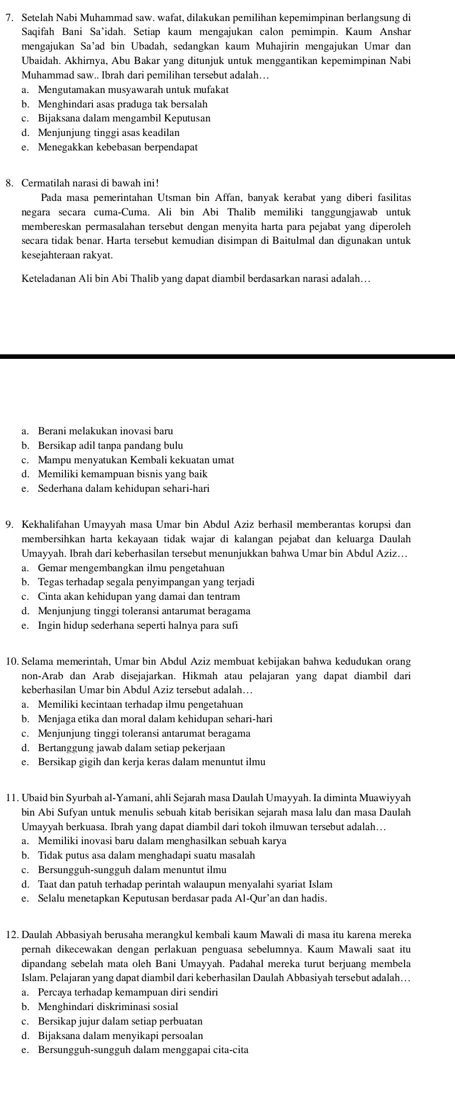 Setelah Nabi Muhammad saw. wafat, dilakukan pemilihan kepemimpinan berlangsung di
Saqifah Bani Sa’idah. Setiap kaum mengajukan calon pemimpin. Kaum Anshar
mengajukan Sa’ad bin Ubadah, sedangkan kaum Muhajirin mengajukan Umar dan
Ubaidah. Akhirnya, Abu Bakar yang ditunjuk untuk menggantikan kepemimpinan Nabi
Muhammad saw.. Ibrah dari pemilihan tersebut adalah…
a. Mengutamakan musyawarah untuk mufakat
b. Menghindari asas praduga tak bersalah
c. Bijaksana dalam mengambil Keputusan
d. Menjunjung tinggi asas keadilan
e. Menegakkan kebebasan berpendapat
8. Cermatilah narasi di bawah ini!
Pada masa pemerintahan Utsman bin Affan, banyak kerabat yang diberi fasilitas
negara secara cuma-Cuma. Ali bin Abi Thalib memiliki tanggungjawab untuk
membereskan permasalahan tersebut dengan menyita harta para pejabat yang diperoleh
secara tidak benar. Harta tersebut kemudian disimpan di Baitulmal dan digunakan untuk
kesejahteraan rakyat.
Keteladanan Ali bin Abi Thalib yang dapat diambil berdasarkan narasi adalah…
a. Berani melakukan inovasi baru
b. Bersikap adil tanpa pandang bulu
c. Mampu menyatukan Kembali kekuatan umat
d. Memiliki kemampuan bisnis yang baik
e. Sederhana dalam kehidupan sehari-hari
9. Kekhalifahan Umayyah masa Umar bin Abdul Aziz berhasil memberantas korupsi dan
membersihkan harta kekayaan tidak wajar di kalangan pejabat dan keluarga Daulah
Umayyah. Ibrah dari keberhasilan tersebut menunjukkan bahwa Umar bin Abdul Aziz…
a. Gemar mengembangkan ilmu pengetahuan
b. Tegas terhadap segala penyimpangan yang terjadi
c. Cinta akan kehidupan yang damai dan tentram
d. Menjunjung tinggi toleransi antarumat beragama
e. Ingin hidup sederhana seperti halnya para sufi
10. Selama memerintah, Umar bin Abdul Aziz membuat kebijakan bahwa kedudukan orang
non-Arab dan Arab disejajarkan. Hikmah atau pelajaran yang dapat diambil dari
keberhasilan Umar bin Abdul Aziz tersebut adalah…
a. Memiliki kecintaan terhadap ilmu pengetahuan
b. Menjaga etika dan moral dalam kehidupan sehari-hari
c. Menjunjung tinggi toleransi antarumat beragama
d. Bertanggung jawab dalam setiap pekerjaan
e. Bersikap gigih dan kerja keras dalam menuntut ilmu
11. Ubaid bin Syurbah al-Yamani, ahli Sejarah masa Daulah Umayyah. Ia diminta Muawiyyah
bin Abi Sufyan untuk menulis sebuah kitab berisikan sejarah masa lalu dan masa Daulah
Umayyah berkuasa. Ibrah yang dapat diambil dari tokoh ilmuwan tersebut adalah…
a. Memiliki inovasi baru dalam menghasilkan sebuah karya
b. Tidak putus asa dalam menghadapi suatu masalah
c. Bersungguh-sungguh dalam menuntut ilmu
d. Taat dan patuh terhadap perintah walaupun menyalahi syariat Islam
e. Selalu menetapkan Keputusan berdasar pada Al-Qur’an dan hadis.
12. Daulah Abbasiyah berusaha merangkul kembali kaum Mawali di masa itu karena mereka
pernah dikecewakan dengan perlakuan penguasa sebelumnya. Kaum Mawali saat itu
dipandang sebelah mata oleh Bani Umayyah. Padahal mereka turut berjuang membela
Islam. Pelajaran yang dapat diambil dari keberhasilan Daulah Abbasiyah tersebut adalah…
a. Percaya terhadap kemampuan diri sendiri
b. Menghindari diskriminasi sosial
c. Bersikap jujur dalam setiap perbuatan
d. Bijaksana dalam menyikapi persoalan
e. Bersungguh-sungguh dalam menggapai cita-cita