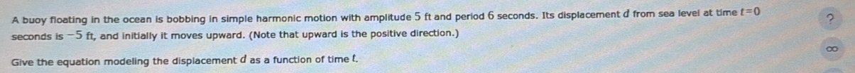 A buoy floating in the ocean is bobbing in simple harmonic motion with amplitude 5 ft and period 6 seconds. Its displacement d from sea level at time t=0 ?
seconds is -5 ft, and initially it moves upward. (Note that upward is the positive direction.)
∞
Give the equation modeling the displacement d as a function of time t.