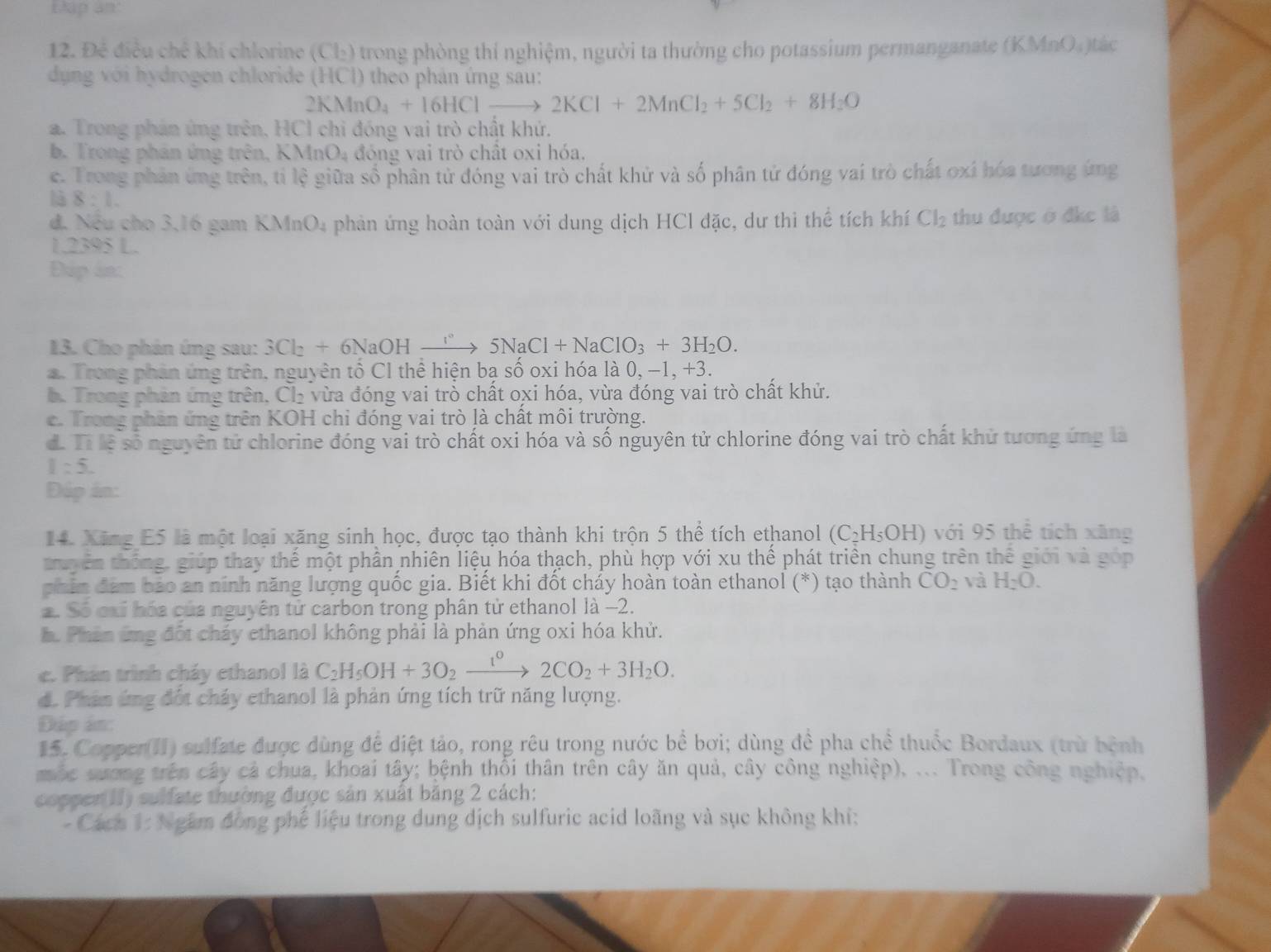 EXap an:
12. Đẻ điều chế khí chlorine (Cl₂) trong phòng thí nghiệm, người ta thường cho potassium permanganate (KMnO₄)tác
dụng với hydrogen chloride (HCl) theo phân ứng sau:
2KMnO_4+16HClto 2KCl+2MnCl_2+5Cl_2+8H_2O
a. Trong phản ứng trên, HCI chi đóng vai trò chất khứ.
b. Trong phán ứng trên, KMn 0 đ óng vai trò chất oxi hóa.
c. Trong phản ứng trên, tỉ lệ giữa số phân tử đóng vai trò chất khử và số phân tử đóng vai trò chất oxi hóa tương ứng
là 8:1.
đ. Nếu cho 3,16 gam KMnO4 phản ứng hoàn toàn với dung dịch HCl đặc, dư thi thể tích khí Cl_2 thu được ở đkc là
1.2395 L.
Dup in:
13. Cho phản ứng sau: 3Cl_2+6NaOHto 5NaCl+NaClO_3+3H_2O.. Trong phản ứng trên, nguyên tổ C1 thể hiện bạ số oxi hóa là 0, - 1,+3.
b. Trong phản ứng trên, Cl_2 vừa đóng vai trò chất oxi hóa, vừa đóng vai trò chất khử.
c. Trong phân ứng trên KOH chi đóng vai trò là chất môi trường.
d. Tỉ lệ số nguyên tử chlorine đóng vai trò chất oxi hóa và số nguyên tử chlorine đóng vai trò chất khử tương ứng là
1:5.
Đúp ân:
14. Xãng E5 là một loại xăng sinh học, được tạo thành khi trộn 5 thể tích ethanol (C_2H_5OH) với 95 thể tích xãng
huyên thống, giúp thay thế một phần nhiên liệu hóa thạch, phù hợp với xu thế phát triển chung trên thế giới và góp
phin đám bảo an ninh năng lượng quốc gia. Biết khi đốt cháy hoàn toàn ethanol (*) tạo thành CO_2 và H_2O.
2. Số cxỉ hóa của nguyên tử carbon trong phân tử ethanol là −2.
h. Phản ứng đột cháy ethanol không phải là phản ứng oxi hóa khử.
c. Phán trình cháy ethanol là C_2H_5OH+3O_2xrightarrow 1^02CO_2+3H_2O.
d. Phản ứng đốt chảy ethanol là phản ứng tích trữ năng lượng.
Đáp án:
15. Copper(II) sulfate được dùng để diệt tảo, rong rêu trong nước bể bơi; dùng đề pha chể thuốc Bordaux (trừ bệnh
mộc sương trên cây cả chua, khoai tây; bệnh thổi thân trên cây ăn quả, cây công nghiệp), ... Trong công nghiệp,
copper(II) sulfate thường được sản xuất băng 2 cách:
- Cách 1: Ngắm đồng phế liệu trong dung dịch sulfuric acid loãng và sục không khí;