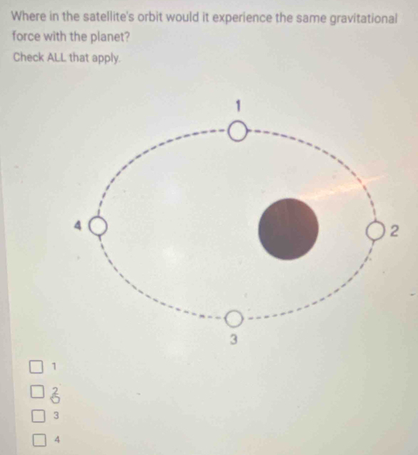 Where in the satellite's orbit would it experience the same gravitational
force with the planet?
Check ALL that apply.
1
3
3
4