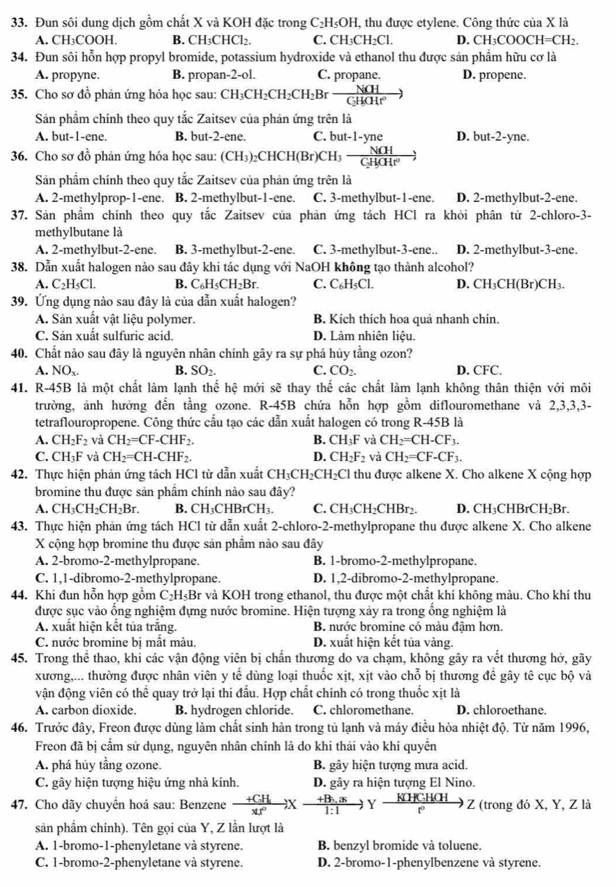 Đun sôi dung dịch gồm chất X và KOH đặc trong C₂H₅OH, thu được etylene. Công thức của X là
A. CH₃COOH. B. CH₃CHCl₂. C. CH₃CH₂Cl. D. CH_3COOCH=CH_2.
34. Đun sôi hỗn hợp propyl bromide, potassium hydroxide và ethanol thu được sản phẩm hữu cơ là
A. propyne. B. propan-2-ol. C. propane. D. propene.
35. Cho sơ đồ phản ứng hóa học sau: CH_3CH_2CH_2CH_2Brfrac NiCH
Sản phẩm chính theo quy tắc Zaitsev của phản ứng trên là
A. but-1-ene. B. but-2-ene. C. but-1-yne D. bu t-2-yne.
36. Cho sơ đồ phản ứng hóa học sau: (CH_3)_2CHCH(Br)CH_3-frac NiCHC_2H_5endpmatrix 
Sản phẩm chính theo quy tắc Zaitsev của phản ứng trên là
A. 2-methylprop-1-ene. B. 2-methylbut-1-ene. C. 3-methylbut-1-ene. D. 2-methylbut-2-ene.
37. Sản phẩm chính theo quy tắc Zaitsev của phản ứng tách HCl ra khỏi phân tử 2-chloro-3-
methylbutane là
A. 2-methylbut-2-ene. B. 3-methylbut-2-ene. C. 3-methylbut-3-ene.. D. 2-methylbut-3-ene.
38. Dẫn xuất halogen nào sau đây khi tác dụng với NaOH không tạo thành alcohol?
A. C_2H_5Cl B. C₆H₅CH₂H 1 C. C₆H₅Cl. D. CH_3CH(Br)Cl I3.
39. Ứng dụng nào sau đây là của dẫn xuất halogen?
A. Sản xuất vật liệu polymer. B. Kích thích hoa quả nhanh chín.
C. Sản xuất sulfuric acid. D. Làm nhiên liệu.
40. Chất nào sau đây là nguyên nhân chính gây ra sự phá hủy tầng ozon?
A. NOx. B. SO_2. C. CO_2. D. CFC.
41. R-45B là một chất làm lạnh thhat e hệ mới sẽ thay thế các chất làm lạnh không thân thiện với môi
trường, ảnh hưởng đến tầng ozone. R-45B chứa hỗn hợp gồm diflouromethane và 2,3,3,3-
tetraflouropropene. Công thức cấu tạo các dẫn xuất halogen có trong R-45B là
A. CH_2F_2 và CH_2=CF-CHF_2. B. CH_3F và CH_2=CH-CF_3.
C. CH_3F và CH_2=CH-CHF_2. D. CH_2F_2 và CH_2=CF-CF_3.
42. Thực hiện phản ứng tách HCl từ dẫn xuất CH_3CH_2CH_2Cl thu được alkene X. Cho alkene X cộng hợp
bromine thu được sản phẩm chính nào sau đây?
A. CH_3CH_2CH_2Br B. CH₃CHBrCH₃. C. CH₃CH₂CHBr₂. D. CH₃CHBrCH₃Br.
43. Thực hiện phản ứng tách HCl từ dẫn xuất 2-chloro-2-methylpropane thu được alkene X. Cho alkene
X cộng hợp bromine thu được sản phẩm nào sau đây
A. 2-bromo-2-methylpropane. B. 1-bromo-2-methylpropane.
C. 1,1-dibromo-2-methylpropane. D. 1,2-dibromo-2-methylpropane.
44. Khi đun hỗn hợp gồm C _2H_5Br : và KOH trong ethanol, thu được một chất khí không màu. Cho khí thu
được sục vào ổng nghiệm đựng nước bromine. Hiện tượng xảy ra trong ổng nghiệm là
A. xuất hiện kết tủa trắng. B. nước bromine có màu đậm hơn.
C. nước bromine bị mất màu. D. xuất hiện kết tủa vàng.
45. Trong thể thao, khi các vận động viên bị chấn thương do va chạm, không gây ra vết thương hở, gãy
xương,... thường được nhân viên y tế dùng loại thuốc xịt, xịt vào chỗ bị thương đề gây tê cục bộ và
vận động viên có thể quay trở lại thi đấu. Hợp chất chính có trong thuốc xịt là
A. carbon dioxide. B. hydrogen chloride. C. chloromethane. D. chloroethane.
46. Trước đây, Freon được dùng làm chất sinh hàn trong tủ lạnh và máy điều hòa nhiệt độ. Từ năm 1996,
Freon đã bị cấm sử dụng, nguyên nhân chính là do khi thải vào khí quyển
A. phá hủy tầng ozone. B. gây hiện tượng mưa acid.
C. gây hiện tượng hiệu ứng nhà kính. D. gây ra hiện tượng El Nino.
47. Cho dãy chuyển hoá sau: Benzene frac +CH_1xt^0)xfrac +B_r,as1:1y K[HCH(H)/r^0 to z (trong đó X, Y, Z là
sản phẩm chính). Tên gọi của Y, Z lần lượt là
A. 1-bromo-1-phenyletane và styrene. B. benzyl bromide và toluene.
C. 1-bromo-2-phenyletane và styrene. D. 2-bromo-1-phenylbenzene và styrene.