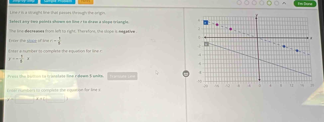 I'm Done 
Line r is a straight line that passes through the origin. 
Select any two points shown on line r to draw a slope triangle. 
The line decreases from left to right. Therefore, the slope is negative . 
Enter the slope of line r:- 1/5 
Enter a number to complete the equation for line r :
y=- 1/5 x
Press the button to translate line r down 5 units. Translate Line 
Enter numbers to complete the equation for line s :
y=□ x+(□ )