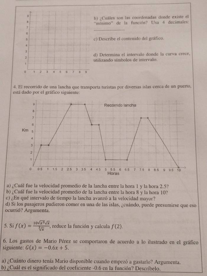 ¿Cuáles son las coordenadas donde existe el
''mínimo'' de la función? Usa 4 decimales:
_
c) Describe el contenido del gráfico.
d) Determina el intervalo donde la curva crece,
utilizando símbolos de intervalo.
4. El recorrido de una lancha que transporta turistas por diversas islas cerca de un puerto,
está dado por el gráfico siguiente:
a) ¿Cuál fue la velocidad promedio de la lancha entre la hora 1 y la hora 2.5?
b) ¿Cuál fue la velocidad promedio de la lancha entre la hora 8 y la hora 10?
c) ¿En qué intervalo de tiempo la lancha avanzó a la velocidad mayor?
d) Si los pasajeros pudieron comer en una de las islas, ¿cuándo, puede presumirse que eso
ocurrió? Argumenta.
5. Si f(x)= 10sqrt(x^3)sqrt(x)/sqrt[3](x)  , reduce la función y calcula f(2). 
6. Los gastos de Mario Pérez se comportaron de acuerdo a lo ilustrado en el gráfico
siguiente: G(x)=-0.6x+5. 
a) ¿Cuánto dinero tenía Mario disponible cuando empezó a gastarlo? Argumenta.
b) ¿Cuál es el significado del coeficiente -0.6 en la función? Descríbelo.