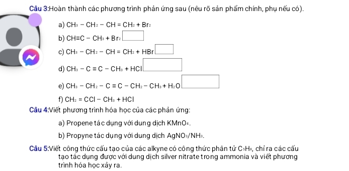 Cầu 3:Hoàn thành các phương trình phản ứng sau (nêu rõ sản phẩm chính, phụ nếu có). 
a) CH_3-CH_2-CH=CH_2+Br_2
b) CHequiv C-CH_3+Br_2□
c) CH_3-CH_2-CH=CH_2+HBr□
d) CH_3-Cequiv C-CH_3+HCl□
e) CH_3-CH_2-Cequiv C-CH_2-CH_3+H_2O□
f) CH_2=CCl-CH_3+HCl
Câu 4:Viết phương trình hóa học của các phản ứng: 
a) Propene tác dụng với dung dịch KMnO₄. 
b) Propyne tác dụng với dung dịch AgNO₃/NH₃. 
Câu 5:Viết công thức cấu tạo của các alkyne có công thức phân tử C_5H_8 , chỉ ra các cấu 
tạo tác dụng được với dung dịch silver nitrate trong ammonia và viết phương 
trình hóa học xảy ra.