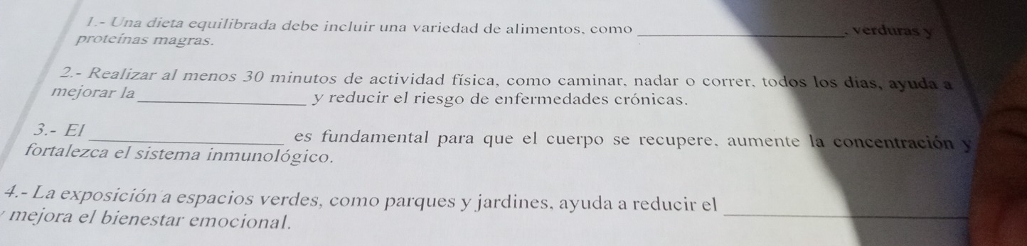 1.- Una dieta equilibrada debe incluir una variedad de alimentos, como _. verduras y 
proteínas magras. 
2.- Realizar al menos 30 minutos de actividad física, como caminar, nadar o correr, todos los días, ayuda a 
mejorar la_ y reducir el riesgo de enfermedades crónicas. 
3.- El _es fundamental para que el cuerpo se recupere, aumente la concentración y 
fortalezca el sistema inmunológico. 
_ 
4.- La exposición a espacios verdes, como parques y jardines, ayuda a reducir el 
mejora el bienestar emocional.