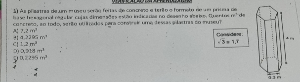 Deríficação da aprendiager
1) As pilastras de um museu serão feitas de concreto e terão o formato de um prisma de
base hexagonal regular cujas dimensões estão indicadas no desenho abaixo. Quantos m^3 de
concreto, ao todo, serão utilizados para construir uma dessas pilastras do museu?
A) 7,2m^3
B) 4,2295m^3 Considere:
C) 1.2m^3
sqrt(3)approx 1.7
D) 0,918m^3
E) 0,2295m^3