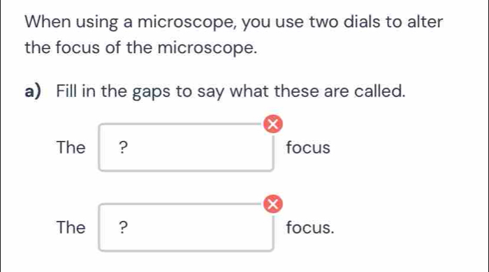 When using a microscope, you use two dials to alter 
the focus of the microscope. 
a) Fill in the gaps to say what these are called. 
The ? overline  x_ □ /□   
focus
overline  overline  overline  
The ? □ focus.