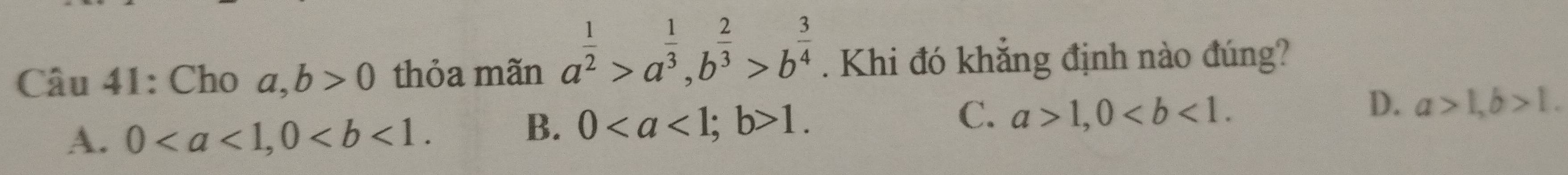 Cho a, b>0 thỏa mãn a^(frac 1)2>a^(frac 1)3, b^(frac 2)3>b^(frac 3)4. Khi đó khẳng định nào đúng?
D.
A. 0, 0.
B. 0; b>1. C. a>1, 0. a>1, b>1.