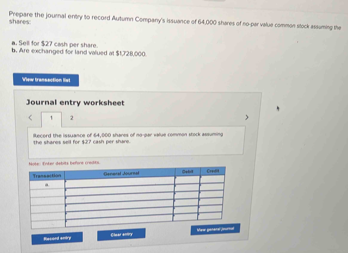 Prepare the journal entry to record Autumn Company's issuance of 64,000 shares of no-par value common stock assuming the 
shares: 
a. Sell for $27 cash per share. 
b. Are exchanged for land valued at $1,728,000. 
View transaction list 
Journal entry worksheet 
1 2 
Record the issuance of 64,000 shares of no-par value common stock assuming 
the shares sell for $27 cash per share. 
before credits. 
Record entry Clear entry View general jou