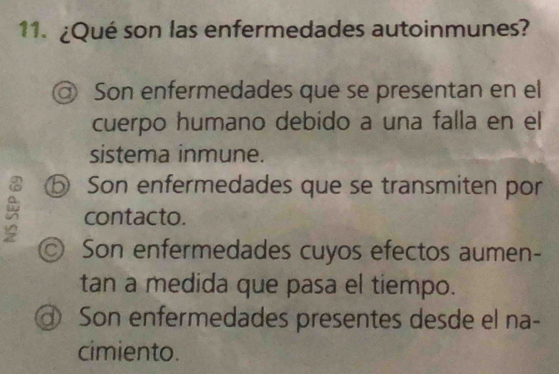 ¿Qué son las enfermedades autoinmunes?
@ Son enfermedades que se presentan en el
cuerpo humano debido a una falla en el
sistema inmune.
⑤ Son enfermedades que se transmiten por
contacto.
◎ Son enfermedades cuyos efectos aumen-
tan a medida que pasa el tiempo.
@ Son enfermedades presentes desde el na-
cimiento.