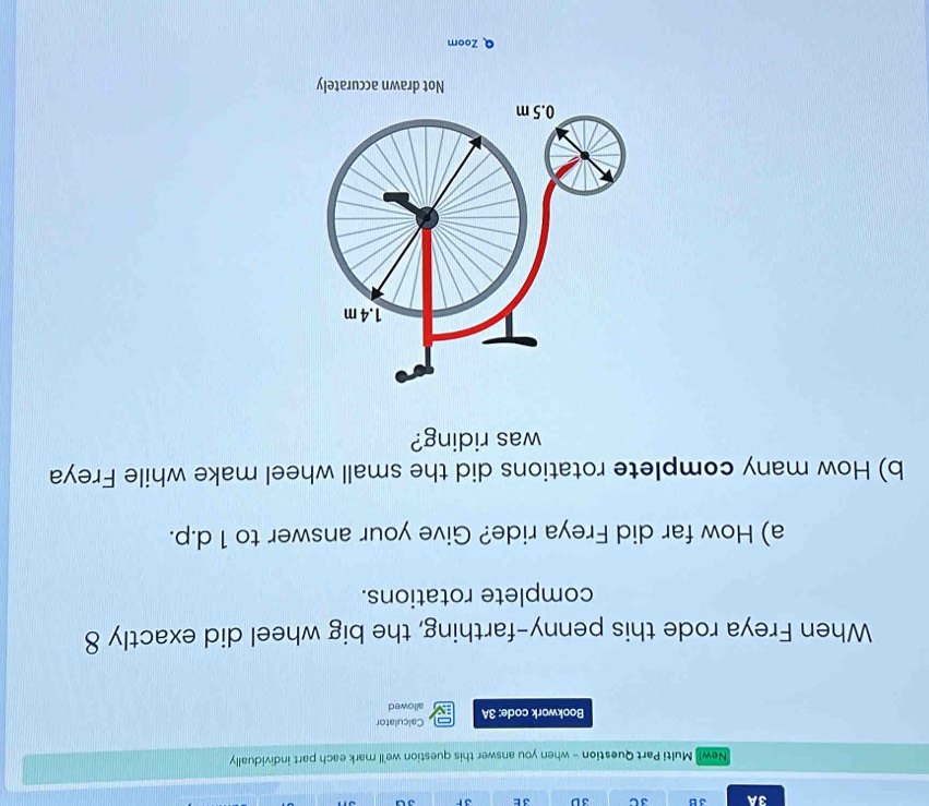 3A 3B 3C 3D 3 E 3F 3ª 
New! Multi Part Question - when you answer this question we'll mark each part individually 
Calculator 
Bookwork code: 3A IN allowed 
When Freya rode this penny-farthing, the big wheel did exactly 8
complete rotations. 
a) How far did Freya ride? Give your answer to 1 d. p. 
b) How many complete rotations did the small wheel make while Freya 
was riding? 
Not drawn accurately 
Q Zoom