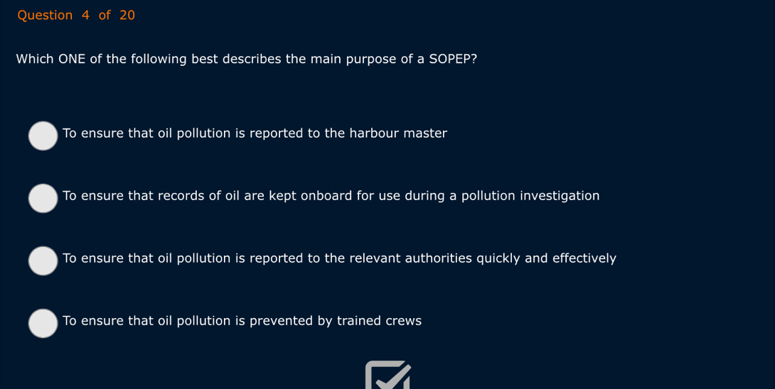 Which ONE of the following best describes the main purpose of a SOPEP?
To ensure that oil pollution is reported to the harbour master
To ensure that records of oil are kept onboard for use during a pollution investigation
To ensure that oil pollution is reported to the relevant authorities quickly and effectively
To ensure that oil pollution is prevented by trained crews