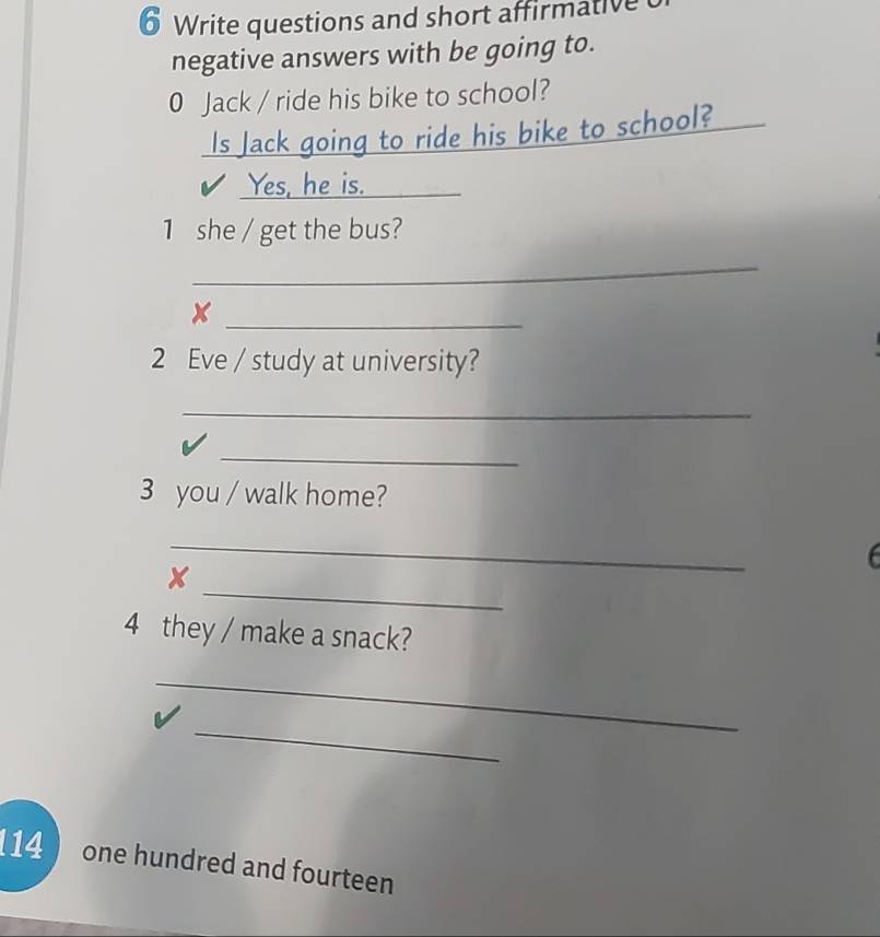 Write questions and short affirmative 
negative answers with be going to. 
0 Jack / ride his bike to school? 
Is Jack going to ride his bike to school? 
Yes, he is._ 
1 she / get the bus? 
_ 
_x 
2 Eve / study at university? 
_ 
_ 
3 you / walk home? 
_ 

_ 
x 
4 they / make a snack? 
_ 
_ 
14 one hundred and fourteen