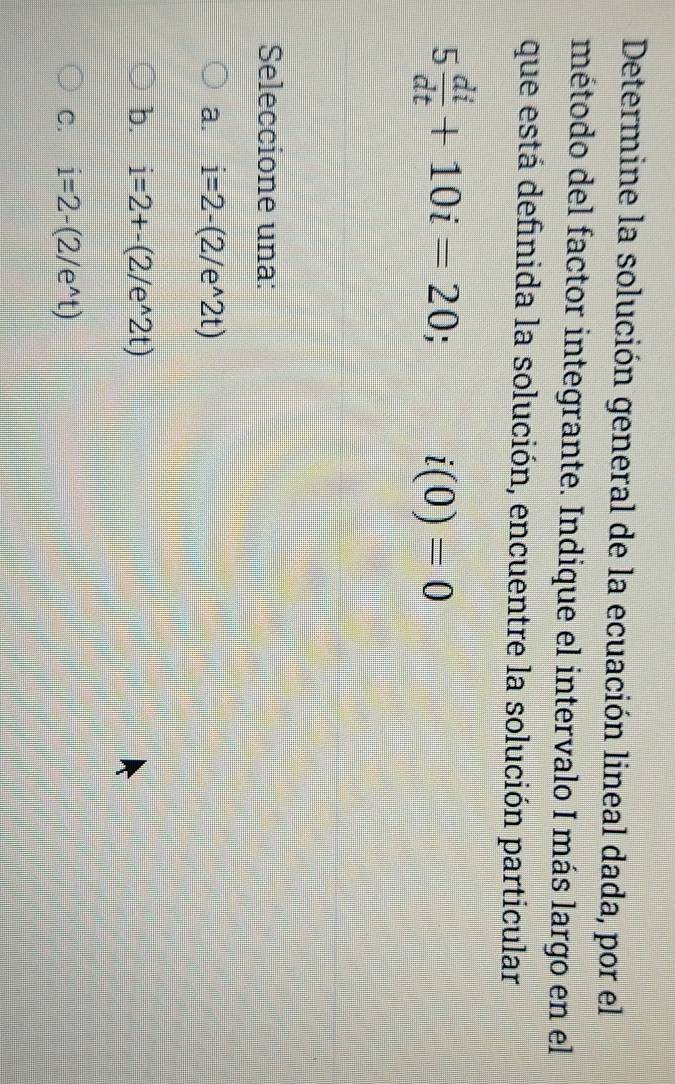 Determine la solución general de la ecuación lineal dada, por el
método del factor integrante. Indique el intervalo I más largo en el
que está definida la solución, encuentre la solución particular
5 di/dt +10i=20; i(0)=0
Seleccione una:
a. i=2-(2/e^(wedge)2t)
b. i=2+-(2/e^(wedge)2t)
C. i=2-(2/e^(wedge)t)