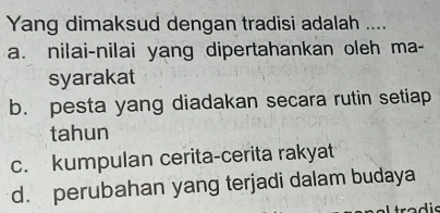 Yang dimaksud dengan tradisi adalah ....
a. nilai-nilai yang dipertahankan oleh ma-
syarakat
b. pesta yang diadakan secara rutin setiap
tahun
c. kumpulan cerita-cerita rakyat
d. perubahan yang terjadi dalam budaya