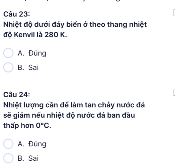 Nhiệt độ dưới đáy biển ở theo thang nhiệt
độ Kenvil là 280 K.
A. Đúng
B. Sai
Câu 24:
Nhiệt lượng cần để làm tan chảy nước đá
sẽ giảm nếu nhiệt độ nước đá ban đầu
thấp hơn 0°C.
A. Đúng
B. Sai