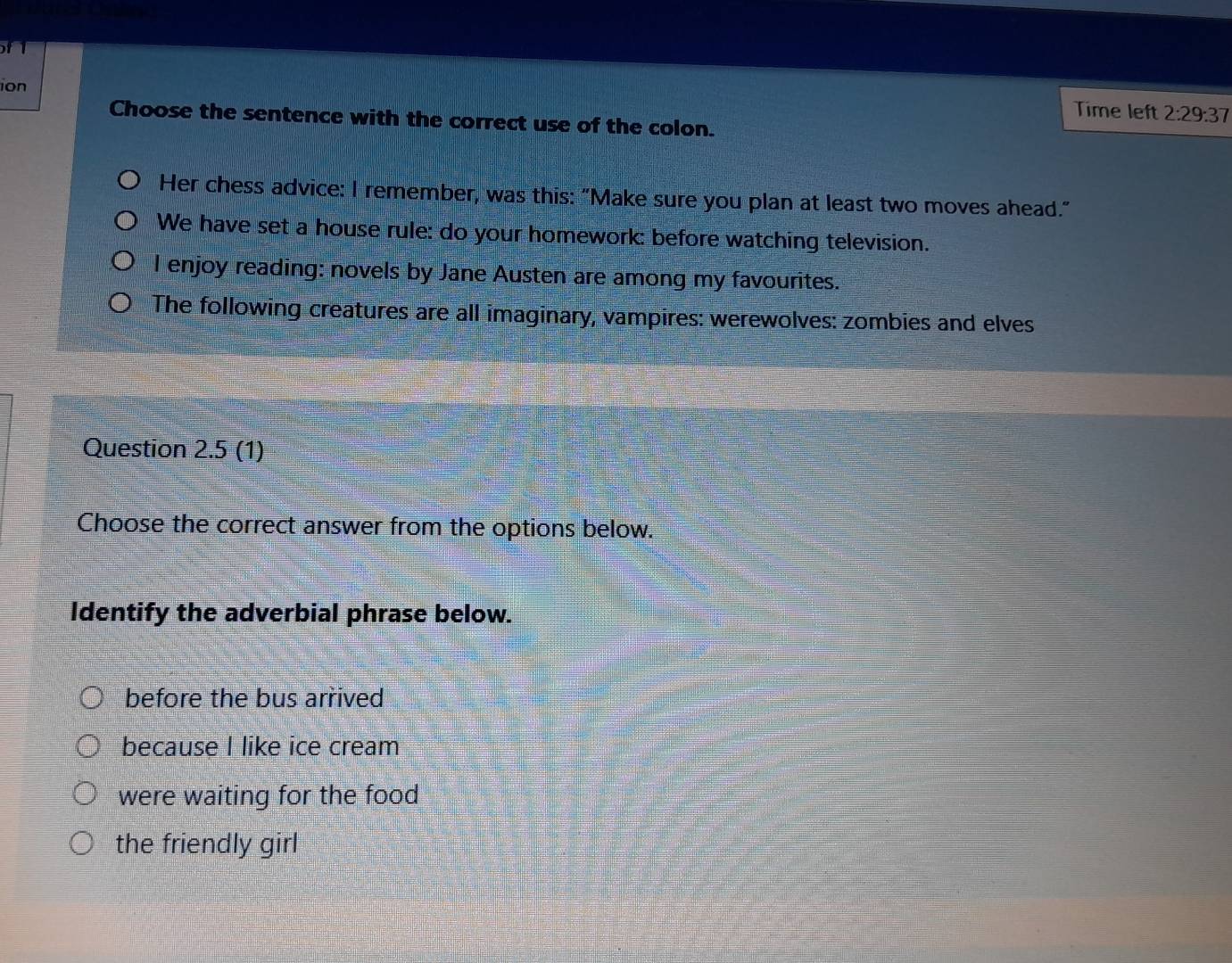 of 1
ion
Time left 2:29:37 
Choose the sentence with the correct use of the colon.
Her chess advice: I remember, was this: "Make sure you plan at least two moves ahead."
We have set a house rule: do your homework: before watching television.
I enjoy reading: novels by Jane Austen are among my favourites.
The following creatures are all imaginary, vampires: werewolves: zombies and elves
Question 2.5 (1)
Choose the correct answer from the options below.
Identify the adverbial phrase below.
before the bus arrived
because I like ice cream
were waiting for the food
the friendly girl
