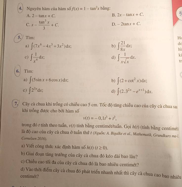 Nguyên hàm của hàm số f(x)=1-tan^2x bằng:
A. 2-tan x+C. B. 2x-tan x+C.
C. x- tan^3x/3 +C.
D. -2tan x+C.
5. Tìm: H
a) ∈t (7x^6-4x^3+3x^2)dx; b) ∈t  21/8x dx;
dc
hì
c) ∈t  1/x^4 dx; ∈t  1/xsqrt(x) dx.
d)
kí
tr
6. Tìm:
a) ∈t (5sin x+6cos x)dx; b) ∈t (2+cot^2x)dx;
c) ∈t 2^(3x)dx; ∈t (2.3^(2x)-e^(x+1))dx.
d)
7. Cây cà chua khi trồng có chiều cao 5 cm. Tốc độ tăng chiều cao của cây cà chua sau
khi trồng được cho bởi hàm số
v(t)=-0,1t^3+t^2,
trong đó t tính theo tuần, v(t) tính bằng centimét/tuần. Gọi h(t) (tính bằng centimét)
là độ cao của cây cà chua ở tuần thứ t (Nguồn: A. Bigalke et al., Mathematik, Grundkurs ma-l,
Cornelsen 2016).
a) Viết công thức xác định hàm số h(t)(t≥ 0).
b) Giai đoạn tăng trưởng của cây cà chua đó kéo dài bao lâu?
c) Chiều cao tối đa của cây cà chua đó là bao nhiêu centimét?
d) Vào thời điểm cây cà chua đó phát triển nhanh nhất thì cây cà chua cao bao nhiêu
centimét?