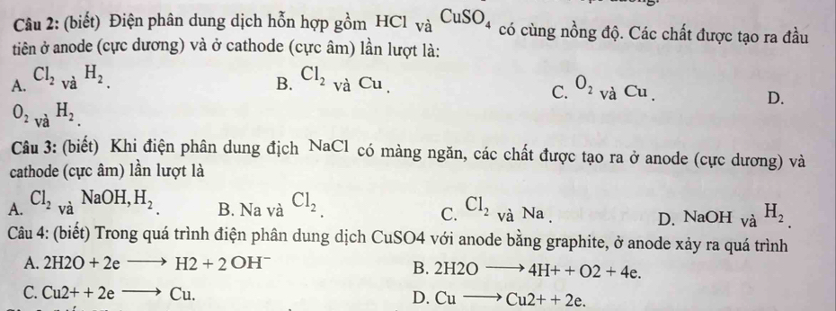 (biết) Điện phân dung dịch hỗn hợp gồm HCl_VaCuSO_4 có cùng nồng độ. Các chất được tạo ra đầu
tiên ở anode (cực dương) và ở cathode (cực âm) lần lượt là:
A. Cl_2vaH_2. Cl_2_vaCu, O_2vaCu. 
B.
C.
D.
O_2vaH_2. 
Câu 3: (biết) Khi điện phân dung địch NaCl có màng ngăn, các chất được tạo ra ở anode (cực dương) và
cathode (cực âm) lần lượt là
A. Cl_2_vaNaOH, H_2 B. Na và Cl_2 Cl_2 và Na . D. NaOH.∠ à H_2.
C.
Câu 4: (biết) Trong quá trình điện phân dung dịch CuSO4 với anode bằng graphite, ở anode xảy ra quá trình
A. 2H2O+2eto H2+2OH^-
B. 2H2Oto 4H++O2+4e.
C. Cu2++2eto Cu. D. Cuto Cu2++2e.