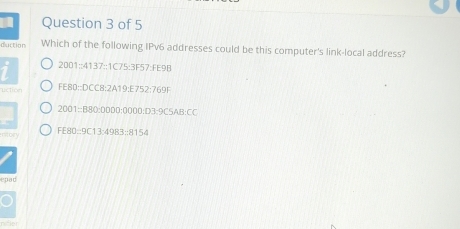 duction Which of the following IPv6 addresses could be this computer's link-local address? 
2001::4137::1C75:3F57:FE9B 
uction FE80::DCC8:2A19:E752:769F 
2001::B80: 0000 :0000:D3:9C5AB:CC 
ntory FE80::9C13:4983:: 8154
epad