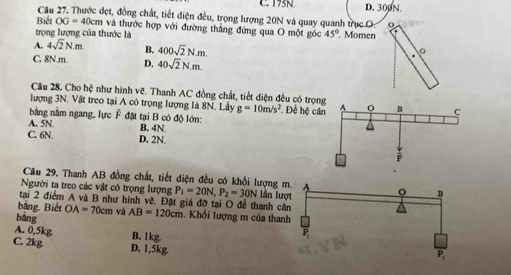 C. 175N. D. 300N.
Cầu 27. Thước dẹt, đồng chất, tiết diện đều, trọng lượng 20N và quay quanh trục O
Biết OG=40cm và thước hợp với đường thẳng đứng qua O một góc
trọng lượng của thước là 45°. Momen
A. 4sqrt(2)N.m. B. 400sqrt(2)N.m.
C. 8N.m. D. 40sqrt(2)N.m.
Câu 28. Cho hệ như hình vẽ. Thanh AC đồng chất, tiết diện đều có trọn
lượng 3N. Vật treo tại A có trọng lượng là 8N. Lấy g=10m/s^2 Để hệ câ
bằng nằm ngang, lực F đặt tại B có độ lớn:
A. 5N. B. 4N.
C. 6N. D. 2N.
Cầu 29. Thanh AB đồng chất, tiết diện đều có khối lượng m
Người ta treo các vật có trọng lượng P_1=20N,P_2=30N lần lượ
tại 2 điểm A và B như hình vẽ. Đặt giá đỡ tại O để thanh câ
bằng. Biết OA=70cm và AB=120cm. Khối lượng m của than
bàng
A. 0,5kg. B. 1kg.
C. 2kg. D. 1,5kg.