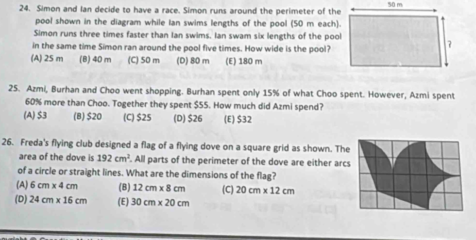 Simon and Ian decide to have a race. Simon runs around the perimeter of the
pool shown in the diagram while Ian swims lengths of the pool (50 m each).
Simon runs three times faster than Ian swims. Ian swam six lengths of the pool
in the same time Simon ran around the pool five times. How wide is the pool?
(A) 25 m (B) 40 m (C) 50 m (D) 80 m (E) 180 m
25. Azmi, Burhan and Choo went shopping. Burhan spent only 15% of what Choo spent. However, Azmi spent
60% more than Choo. Together they spent $55. How much did Azmi spend?
(A) $3 (B) $20 (C) $25 (D) $26 (E) $32
26. Freda's flying club designed a flag of a flying dove on a square grid as shown. The
area of the dove is 192cm^2. All parts of the perimeter of the dove are either arcs
of a circle or straight lines. What are the dimensions of the flag?
(A) 6cm* 4cm (B) 12cm* 8cm (C) 20cm* 12cm
(D) 24cm* 16cm (E) 30cm* 20cm