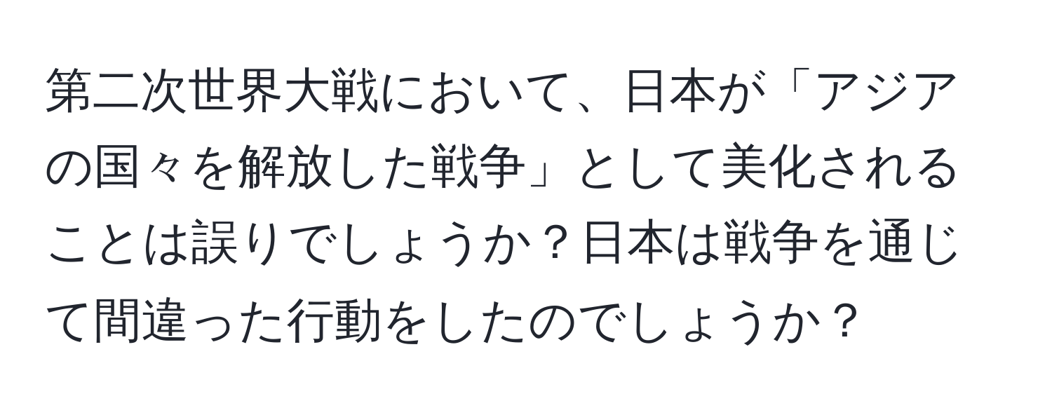 第二次世界大戦において、日本が「アジアの国々を解放した戦争」として美化されることは誤りでしょうか？日本は戦争を通じて間違った行動をしたのでしょうか？