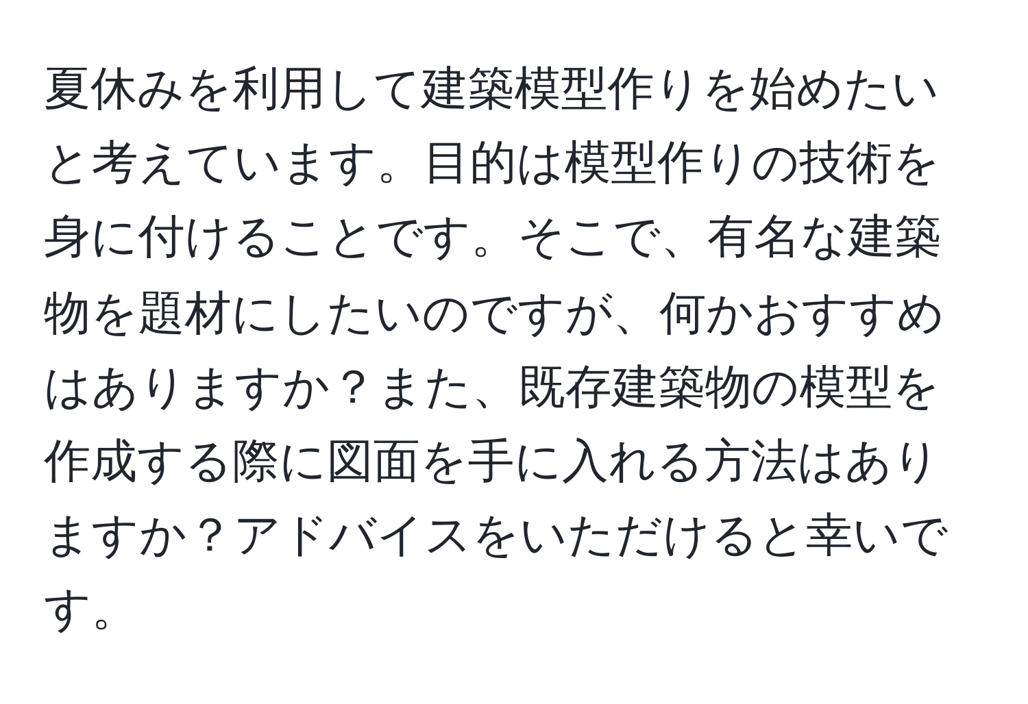 夏休みを利用して建築模型作りを始めたいと考えています。目的は模型作りの技術を身に付けることです。そこで、有名な建築物を題材にしたいのですが、何かおすすめはありますか？また、既存建築物の模型を作成する際に図面を手に入れる方法はありますか？アドバイスをいただけると幸いです。