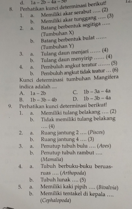 d. 1a-2b-4a-5b
8. Perhatikan kunci determinasi berikut! 
1. a. Memiliki akar serabut …. (2)
b. Memiliki akar tunggang …. (3)
2. a. Batang berbentuk segitiga …
(Tumbuhan X)
b. Batang berbentuk bulat ……
(Tumbuhan Y)
3. a. Tulang daun menjari …… (4)
b. Tulang daun menyirip …… (4)
4. a. Pembuluh angkut teratur …… (5)
b. Pembuluh angkut tidak teatur . . . (6)
Kunci determinasi tumbuhan Mangifera
indica adalah ....
A. 1a-2b C. 1b-3a-4a
B. 1b-3b-4b D. 1b-3b-4a
9. Perhatikan kunci determinasi berikut!
1. a. Memiliki tulang belakang … (2)
b. Tidak memiliki tulang belakang
… (4)
2. a. Ruang jantung 2 … (Pisces)
b. Ruang jantung 4 … (3)
3. a. Penutup tubuh bulu … (Aves)
b. Penutup tubuh rambut …
(Mamalia)
4. a. Tubuh berbuku-buku beruas-
ruas .... (Arthopoda)
b. Tubuh lunak … (5)
5. a. Memiliki kaki pipih … (Bivalvia)
b. Memiliki tentakel di kepala …
(Cephalopoda)