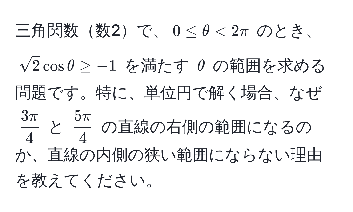 三角関数数2で、$0 ≤ θ < 2π$ のとき、$sqrt(2)cosθ ≥ -1$ を満たす $θ$ の範囲を求める問題です。特に、単位円で解く場合、なぜ $  3π/4  $ と $  5π/4  $ の直線の右側の範囲になるのか、直線の内側の狭い範囲にならない理由を教えてください。