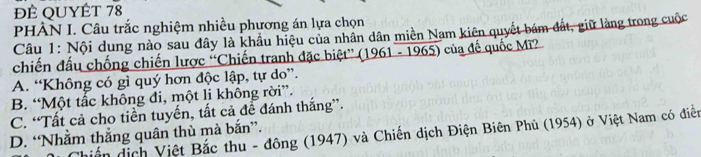 ĐÉ QUYÉT 78
PHÂN I. Câu trắc nghiệm nhiều phương án lựa chọn
Câu 1: Nội dụng nào sau đây là khẩu hiệu của nhân dân miền Nam kiên quyết bám đất, giữ làng trong cuộc
chiến đấu chống chiến lược “Chiến tranh đặc biệt” (1961 - 1965) của đế quốc Mì?
A. “Không có gì quý hơn độc lập, tự do”.
B. “Một tấc không đi, một li không rời”.
C. “Tất cả cho tiền tuyến, tất cả để đánh thắng”.
hiến địch Việt Bắc thu - đông (1947) và Chiến dịch Điện Biên Phủ (1954) ở Việt Nam có điễn
D. “Nhằm thắng quân thù mà bắn”.