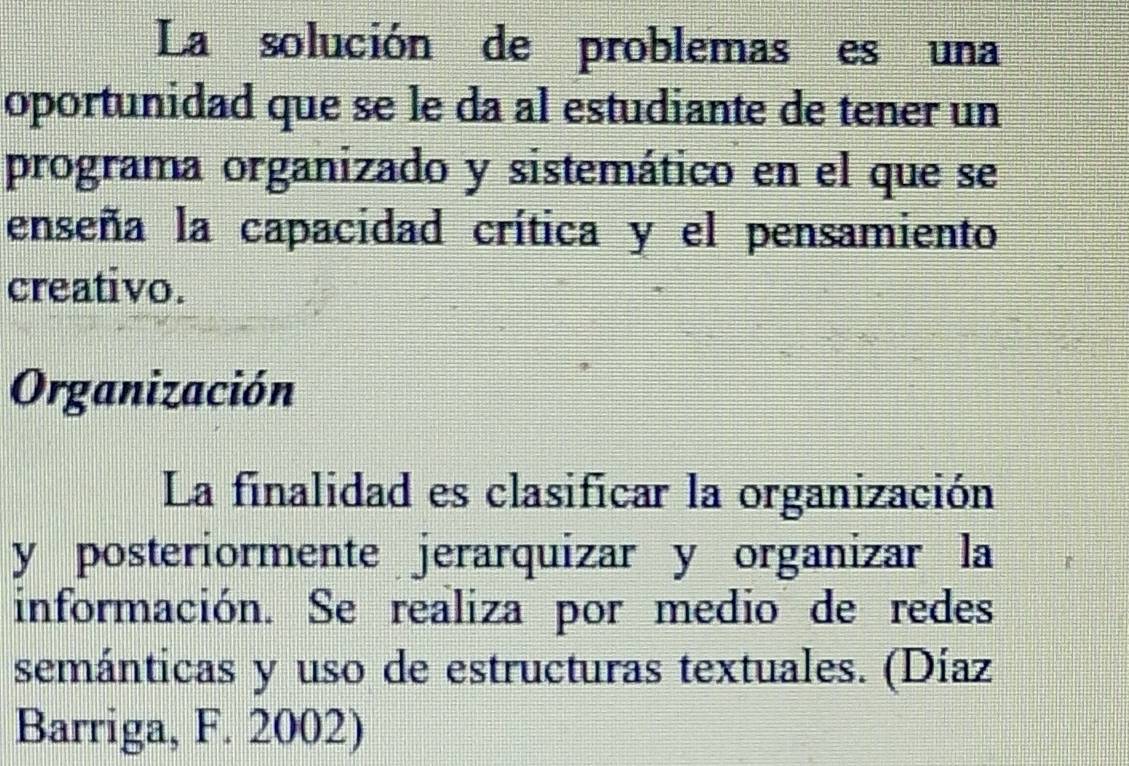 La solución de problemas es una 
oportunidad que se le da al estudiante de tener un 
programa organizado y sistemático en el que se 
enseña la capacidad crítica y el pensamiento 
creativo. 
Organización 
La finalidad es clasificar la organización 
y posteriormente jerarquizar y organizar la 
información. Se realiza por medio de redes 
semánticas y uso de estructuras textuales. (Díaz 
Barriga, F. 2002)