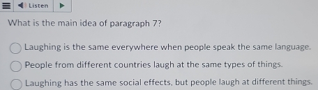 Listen
What is the main idea of paragraph 7?
Laughing is the same everywhere when people speak the same language.
People from different countries laugh at the same types of things.
Laughing has the same social effects, but people laugh at different things.