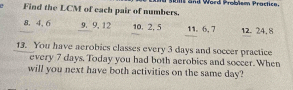 Rills and Word Problem Practice. 
e Find the LCM of each pair of numbers.
8. 4, 6 9. 9, 12 10. 2, 5 11. 6, 7 12. 24, 8
13. You have aerobics classes every 3 days and soccer practice 
every 7 days. Today you had both aerobics and soccer. When 
will you next have both activities on the same day?