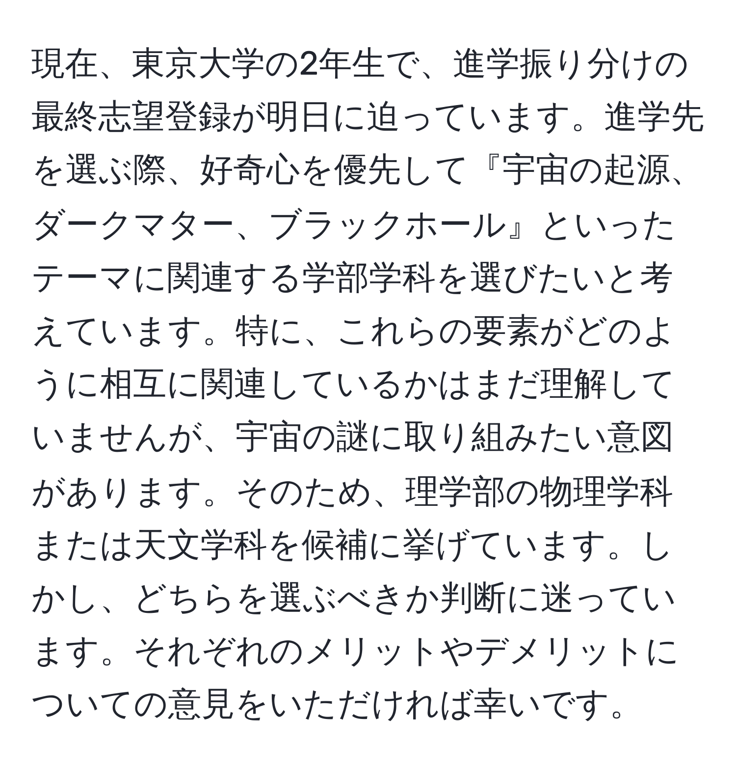 現在、東京大学の2年生で、進学振り分けの最終志望登録が明日に迫っています。進学先を選ぶ際、好奇心を優先して『宇宙の起源、ダークマター、ブラックホール』といったテーマに関連する学部学科を選びたいと考えています。特に、これらの要素がどのように相互に関連しているかはまだ理解していませんが、宇宙の謎に取り組みたい意図があります。そのため、理学部の物理学科または天文学科を候補に挙げています。しかし、どちらを選ぶべきか判断に迷っています。それぞれのメリットやデメリットについての意見をいただければ幸いです。