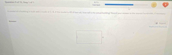 of 15, Step 1 of 1 8/15 
Correct 
Amodel of a building is bult with a scale of 1:6. If the model is 45.4 feet tall, how tall is the actual building? Round your answer to the nearest hundredth, if necessary 
Keypad 
Keyboard Shortcuts