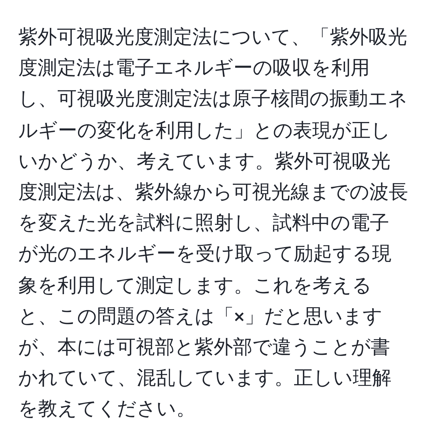 紫外可視吸光度測定法について、「紫外吸光度測定法は電子エネルギーの吸収を利用し、可視吸光度測定法は原子核間の振動エネルギーの変化を利用した」との表現が正しいかどうか、考えています。紫外可視吸光度測定法は、紫外線から可視光線までの波長を変えた光を試料に照射し、試料中の電子が光のエネルギーを受け取って励起する現象を利用して測定します。これを考えると、この問題の答えは「×」だと思いますが、本には可視部と紫外部で違うことが書かれていて、混乱しています。正しい理解を教えてください。