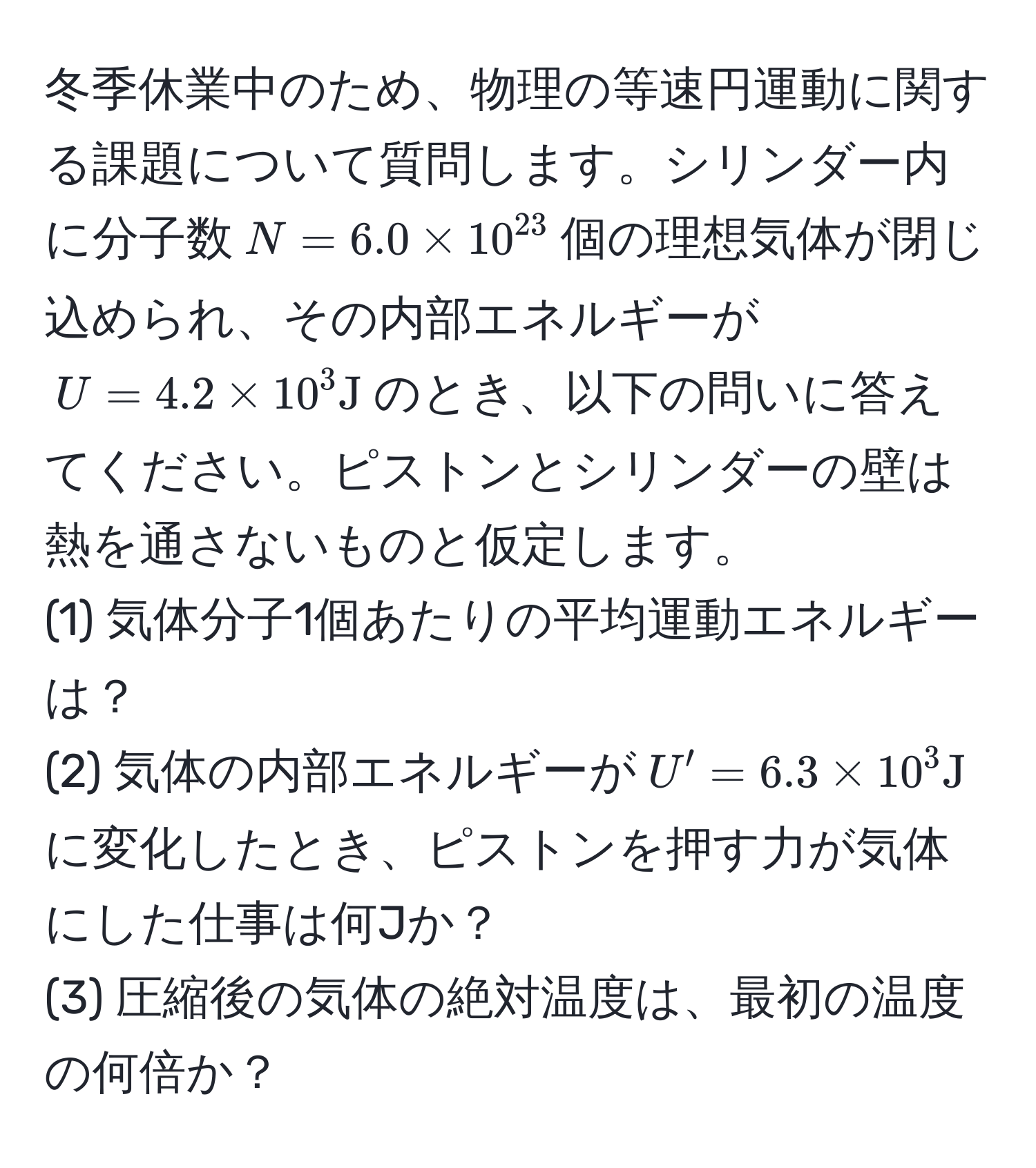 冬季休業中のため、物理の等速円運動に関する課題について質問します。シリンダー内に分子数$N = 6.0 * 10^(23)$個の理想気体が閉じ込められ、その内部エネルギーが$U = 4.2 * 10^3 J$のとき、以下の問いに答えてください。ピストンとシリンダーの壁は熱を通さないものと仮定します。
(1) 気体分子1個あたりの平均運動エネルギーは？
(2) 気体の内部エネルギーが$U' = 6.3 * 10^3 J$に変化したとき、ピストンを押す力が気体にした仕事は何Jか？
(3) 圧縮後の気体の絶対温度は、最初の温度の何倍か？