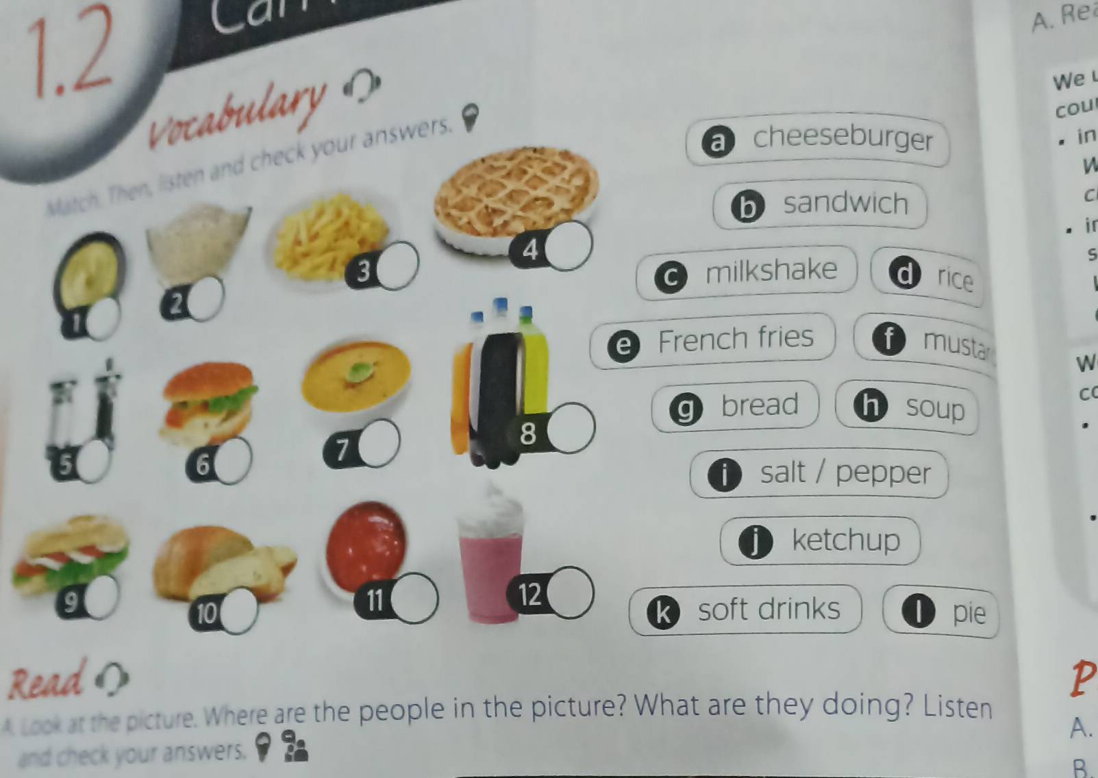 1.2 
Can 
A. Re 
Vocabulary 
We 
cou 
Match. Then, listen and check your answers. 
a cheeseburger 
in 
h sandwich 
C 
ir 
4 
S 
3 milkshake a rice 
C 
e French fries 1 musta 
W 
C( 
q bread h soup 
6
7
8 
fsalt / pepper 
ketchup 
11 
12
10 soft drinks 1) pie 
k 
Readの P 
A Look at the picture. Where are the people in the picture? What are they doing? Listen 
and check your answers. A. 
B.